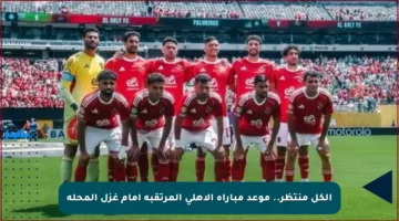 الكل منتظر.. موعد مباراة الأهلي المرتقبة أمام غزل المحلة